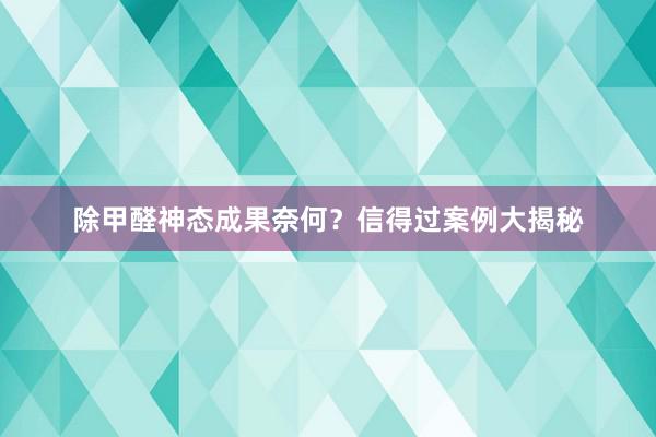 除甲醛神态成果奈何？信得过案例大揭秘